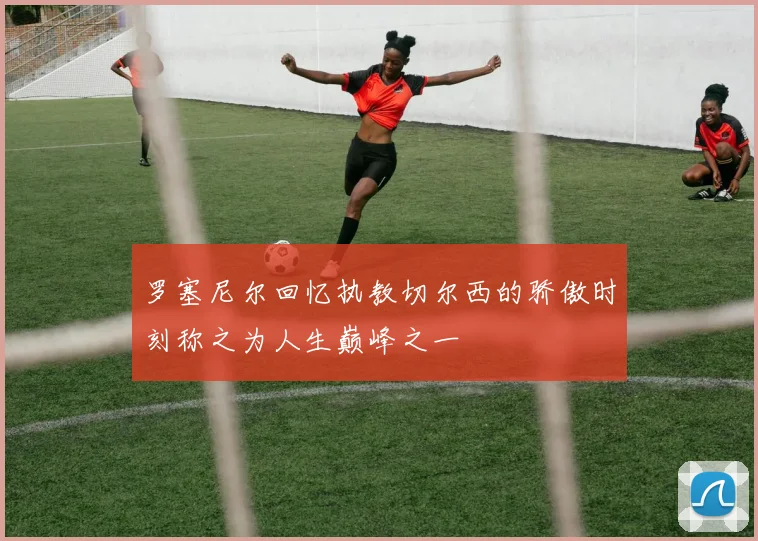 罗塞尼尔回忆执教切尔西的骄傲时刻称之为人生巅峰之一