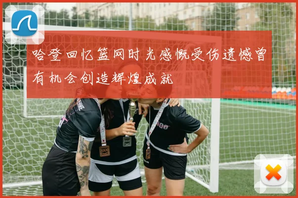 哈登回忆篮网时光感慨受伤遗憾曾有机会创造辉煌成就