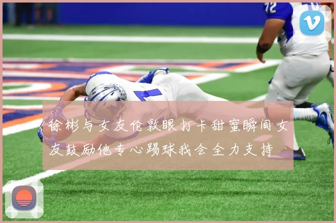 徐彬与女友伦敦眼打卡甜蜜瞬间女友鼓励他专心踢球我会全力支持