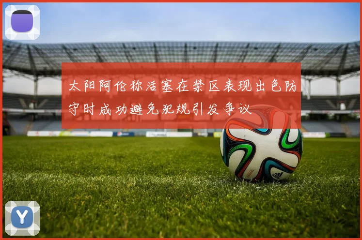 太阳阿伦称活塞在禁区表现出色防守时成功避免犯规引发争议