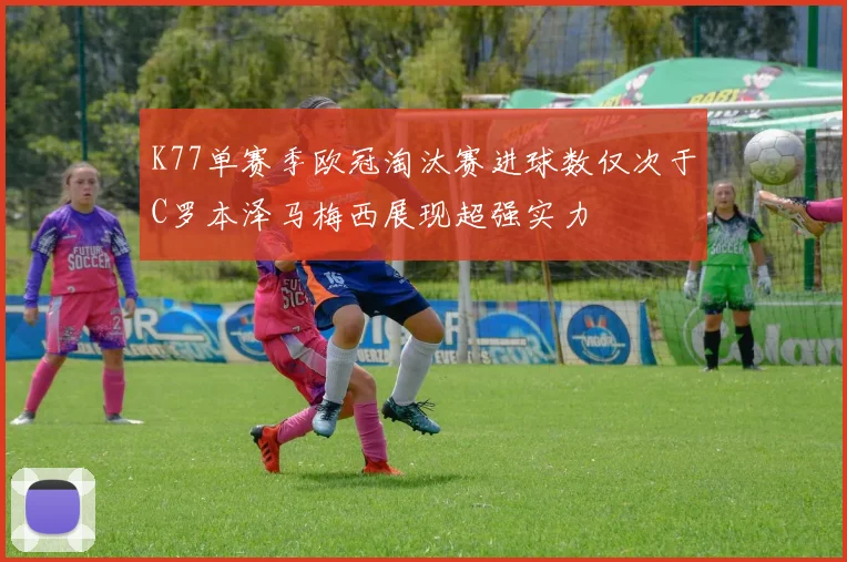 K77单赛季欧冠淘汰赛进球数仅次于C罗本泽马梅西展现超强实力